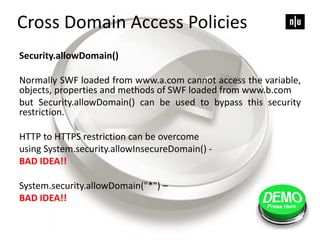 Security.allowDomain()
Normally SWF loaded from www.a.com cannot access the variable,
objects, properties and methods of SWF loaded from www.b.com
but Security.allowDomain() can be used to bypass this security
restriction.
HTTP to HTTPS restriction can be overcome
using System.security.allowInsecureDomain() -
BAD IDEA!!
System.security.allowDomain("*") –
BAD IDEA!!
Cross Domain Access Policies
 