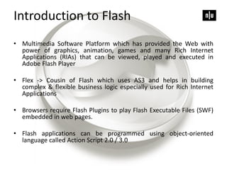 Introduction to Flash
• Multimedia Software Platform which has provided the Web with
power of graphics, animation, games and many Rich Internet
Applications (RIAs) that can be viewed, played and executed in
Adobe Flash Player
• Flex -> Cousin of Flash which uses AS3 and helps in building
complex & flexible business logic especially used for Rich Internet
Applications
• Browsers require Flash Plugins to play Flash Executable Files (SWF)
embedded in web pages.
• Flash applications can be programmed using object-oriented
language called Action Script 2.0 / 3.0
 