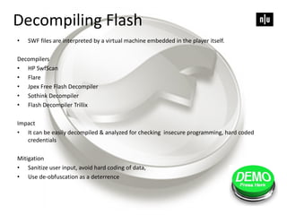 Decompiling Flash
• SWF files are interpreted by a virtual machine embedded in the player itself.
Decompilers
• HP SwfScan
• Flare
• Jpex Free Flash Decompiler
• Sothink Decompiler
• Flash Decompiler Trillix
Impact
• It can be easily decompiled & analyzed for checking insecure programming, hard coded
credentials
Mitigation
• Sanitize user input, avoid hard coding of data,
• Use de-obfuscation as a deterrence
 