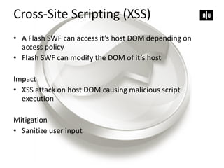 Cross-Site Scripting (XSS)
• A Flash SWF can access it’s host DOM depending on
access policy
• Flash SWF can modify the DOM of it’s host
Impact
• XSS attack on host DOM causing malicious script
execution
Mitigation
• Sanitize user input
 