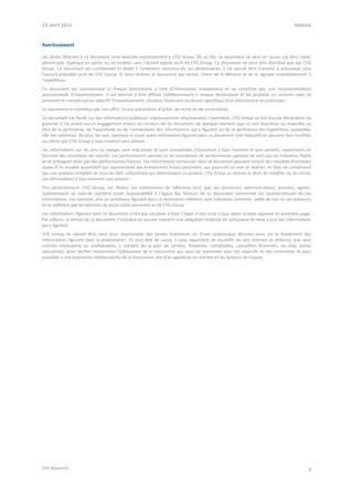 16 avril 2014 Addoha
CFG Research 8
Avertissement
Les droits attachés à ce document sont réservés exclusivement à CFG Group. De ce fait, ce document ne peut en aucun cas être copié,
photocopié, dupliqué en partie ou en totalité, sans l’accord exprès écrit de CFG Group. Ce document ne peut être distribué que par CFG
Group. Ce document est confidentiel et établi à l’attention exclusive de ses destinataires. Il ne saurait être transmis à quiconque sans
l’accord préalable écrit de CFG Group. Si vous recevez ce document par erreur, merci de le détruire et de le signaler immédiatement à
l’expéditeur.
Ce document est communiqué à chaque destinataire à titre d’information uniquement et ne constitue pas une recommandation
personnalisée d’investissement. Il est destiné à être diffusé indifféremment à chaque destinataire et les produits ou services visés ne
prennent en compte aucun objectif d’investissement, situation financière ou besoin spécifique d’un destinataire en particulier.
Ce document ne constitue pas une offre, ni une sollicitation d’achat, de vente ou de souscription.
Ce document est fondé sur des informations publiques soigneusement sélectionnées. Cependant, CFG Group ne fait aucune déclaration ou
garantie ni ne prend aucun engagement envers les lecteurs de ce document, de quelque manière que ce soit (expresse ou implicite) au
titre de la pertinence, de l’exactitude ou de l’exhaustivité des informations qui y figurent ou de la pertinence des hypothèses auxquelles
elle fait référence. De plus, les avis, opinions et toute autre information figurant dans ce document sont indicatifs et peuvent être modifiés
ou retirés par CFG Group à tout moment sans préavis.
Les informations sur les prix ou marges sont indicatives et sont susceptibles d’évolution à tout moment et sans préavis, notamment en
fonction des conditions de marché. Les performances passées et les simulations de performances passées ne sont pas un indicateur fiable
et ne préjugent donc pas des performances futures. Les informations contenues dans ce document peuvent inclure des résultats d’analyses
issues d’un modèle quantitatif qui représentent des évènements futurs potentiels, qui pourront ou non se réaliser, et elles ne constituent
pas une analyse complète de tous les faits substantiels qui déterminent un produit. CFG Group se réserve le droit de modifier ou de retirer
ces informations à tout moment sans préavis.
Plus généralement, CFG Group, ses filiales, ses actionnaires de référence ainsi que ses directeurs, administrateurs, associés, agents,
représentants ou salariés rejettent toute responsabilité à l’égard des lecteurs de ce document concernant les caractéristiques de ces
informations. Les opinions, avis ou prévisions figurant dans ce document reflètent, sauf indication contraire, celles de son ou ses auteur(s)
et ne reflètent pas les opinions de toute autre personne ou de CFG Group.
Les informations figurant dans ce document n’ont pas vocation à faire l’objet d’une mise à jour après la date apposée en première page.
Par ailleurs, la remise de ce document n’entraîne en aucune manière une obligation implicite de quiconque de mise à jour des informations
qui y figurent.
CFG Group ne saurait être tenu pour responsable des pertes financières ou d’une quelconque décision prise sur le fondement des
informations figurant dans la présentation. En tout état de cause, il vous appartient de recueillir les avis internes et externes que vous
estimez nécessaires ou souhaitables, y compris de la part de juristes, fiscalistes, comptables, conseillers financiers, ou tous autres
spécialistes, pour vérifier notamment l’adéquation de la transaction qui vous est présentée avec vos objectifs et vos contraintes et pour
procéder à une évaluation indépendante de la transaction afin d’en apprécier les mérites et les facteurs de risques.
 