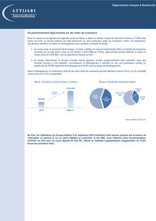 Département Analyse & Recherche
A T T I J A R I
Intermédiation
Un positionnement déjà entamé sur les relais de croissance
Dans la mesure où le segment du logement social au Maroc a atteint un certain niveau de maturité à travers un TCAM cible
autour de 5,0%, le Groupe Addoha est déjà positionné sur deux principaux relais de croissance. Selon nos estimations,
ces derniers devraient connaître un développement plus accéléré à compter de 2018e :
• Au niveau local, le lancement de la marque « Coralia » dédiée au segment intermédiaire offre un potentiel de croissance
important sur le long terme. Avec un CA estimé à 300,0 MDh en 2016e, cette activité pourrait atteindre à terme un
niveau cible de 2.400 MDh, soit un potentiel de hausse de 8,0x ;
• Au niveau international, le Groupe s’installe depuis plusieurs années progressivement mais surement, dans des
marchés africains à fort potentiel. Concrètement, le Management a identifié sur les cinq prochaines années un
portefeuille de 30.000 logements économiques dont 40,0% sont en phase de développement.
Selon le Management, la contribution cible de ses deux relais de croissance pourrait atteindre à terme 50,0% du CA consolidé
contre moins de 10,0% actuellement.
Au final, les réalisations du Groupe Addoha à fin septembre 2016 confortent notre opinion positive sur le secteur de
l’immobilier en général et sur la valeur Addoha en particulier. A cet effet, nous réitérons notre recommandation
d’ACHAT du titre avec un cours objectif de 52,0 Dh, offrant un potentiel supplémentaire d’appréciation de 37,0%
durant les prochains mois.
Maroc : CA cible à LT de la marque « Coralia » Afrique : Portefeuille actuel des projets
Source: Addoha, Calculs ATI
800
2 400
2016 Cible LT
En
construction
12 000
Projets
identifiés
18 000
x 3,0
Sénégal
1000
Guinée
3000
Côte d’Ivoire
8000
300 MDh
2 400 MDh
 