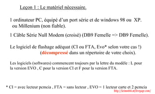 Leçon 1 : Le matériel nécessaire.

  1 ordinateur PC, équipé d’un port série et de windows 98 ou XP.
   ou Millenium (non fiable).
  1 Câble Série Null Modem (croisé) (DB9 Femelle => DB9 Femelle).

  Le logiciel de flashage adéquat (CI ou FTA, Evo* selon votre cas !)
                   (décompressé dans un répertoire de votre choix).

  Les logiciels (softwares) commencent toujours par la lettre du modèle : L pour
  la version EVO , C pour la version CI et F pour la version FTA.



* CI = avec lecteur pcmcia , FTA = sans lecteur , EVO = 1 lecteur carte et 2 pcmcia
                                                               http://krimo666.mylivepage.com/
 