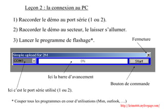 Leçon 2 : la connexion au PC

   1) Raccorder le démo au port série (1 ou 2).
   2) Raccorder le démo au secteur, le laisser s’allumer.

   3) Lancer le programme de flashage*.                                         Fermeture




                         Ici la barre d’avancement
                                                                  Bouton de commande
Ici c’est le port série utilisé (1 ou 2).

  * Couper tous les programmes en cour d’utilisations (Msn, outlook, …)
                                                                    http://krimo666.mylivepage.com/
 