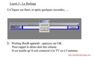Leçon 3 : Le flashage

1) Cliquer sur Start, et après quelques secondes, …




2) Waiting BooB apparaît : appuyez sur OK .
   Pour rappel le démo doit être allumé.
   Il est inutile qu’il soit connecté à la TV ou à l’antenne.
                                                    http://krimo666.mylivepage.com/
 