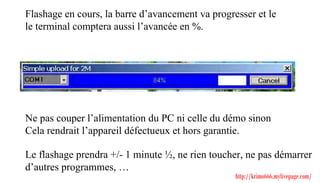 Flashage en cours, la barre d’avancement va progresser et le
le terminal comptera aussi l’avancée en %.




Ne pas couper l’alimentation du PC ni celle du démo sinon
Cela rendrait l’appareil défectueux et hors garantie.

Le flashage prendra +/- 1 minute ½, ne rien toucher, ne pas démarrer
d’autres programmes, …
                                                  http://krimo666.mylivepage.com/
 