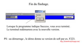 Fin du flashage.




  Lorsque le programme indique Success, vous avez terminé.
  Le terminal redémarrera avec la nouvelle version.


PS : au démarrage , le démo donne sa version de soft par ex. F223.
                                                    http://krimo666.mylivepage.com/
 