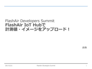 FlashAir Developers Summit
FlashAir IoT Hubで
計測値・イメージをアップロード！
余熱
FlashAir Developers Summit2017/3/21 1
 