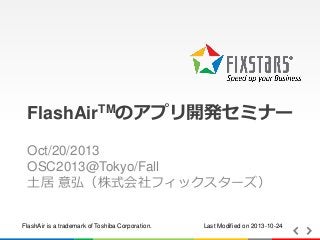 FlashAirTMのアプリ開発セミナー
Oct/20/2013
OSC2013@Tokyo/Fall
土居 意弘（株式会社フィックスターズ）

FlashAir is a trademark of Toshiba Corporation.

Last Modified on 2013-10-24

 