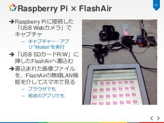 Raspberry Pi × FlashAir
 Raspberry Piに接続した
「USB Webカメラ」で
キャプチャ
– キャプチャー・アプ
リ ”Motion”を実行

 「USB SDカードR/W」に
挿したFlashAirへ書...