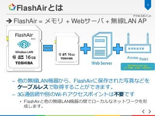 3

FlashAirとは

アクセスポイント

 FlashAir = メモリ + Webサーバ + 無線LAN AP

IEEE802.11b/g/n
(2.4GHz, SISO, 20MHz)

– 他の無線LAN機器から、FlashA...
