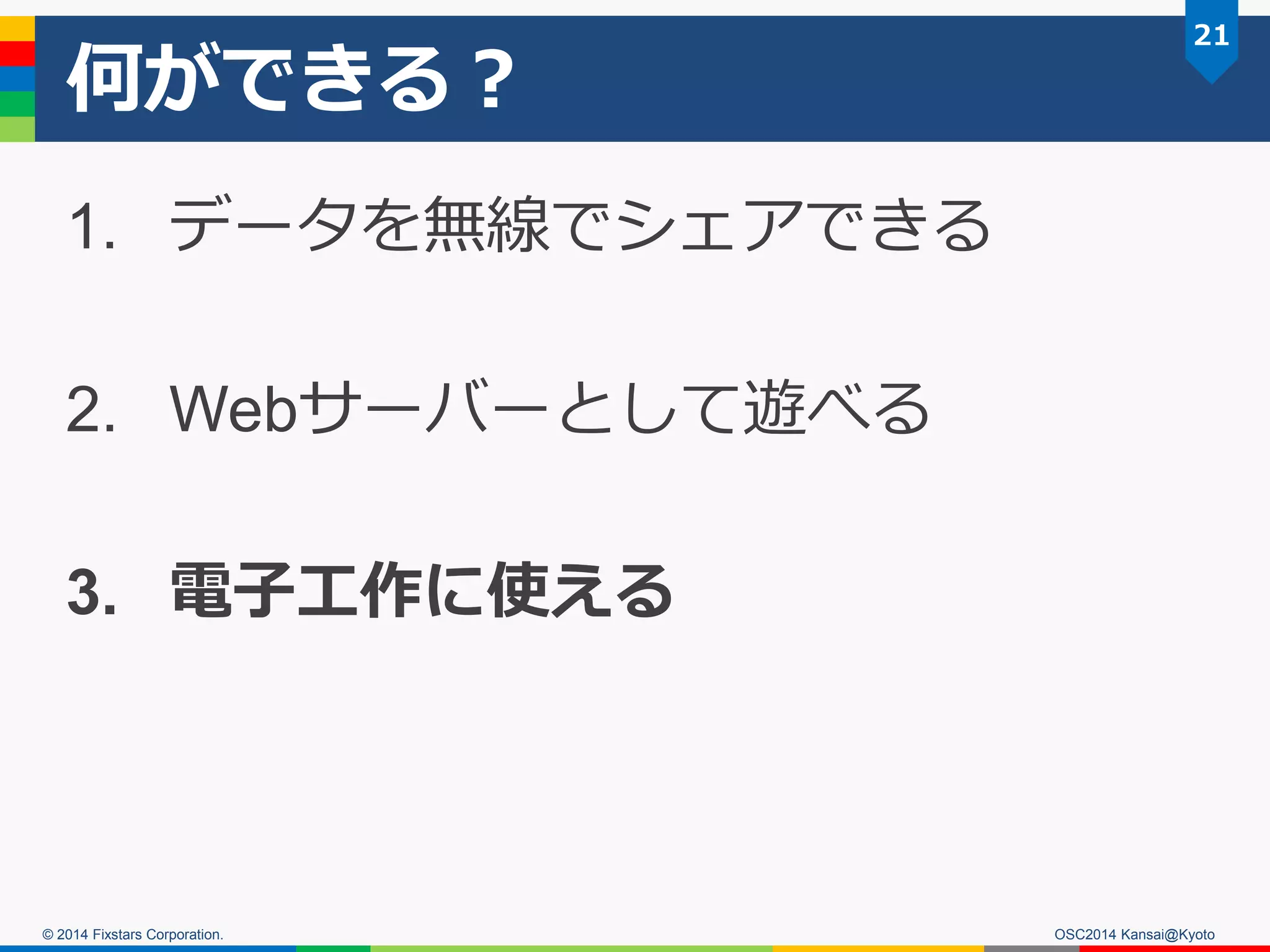 © 2014 Fixstars Corporation.
何ができる？
1. データを無線でシェアできる
2. Webサーバーとして遊べる
3. 電子工作に使える
21
OSC2014 Kansai@Kyoto
 
