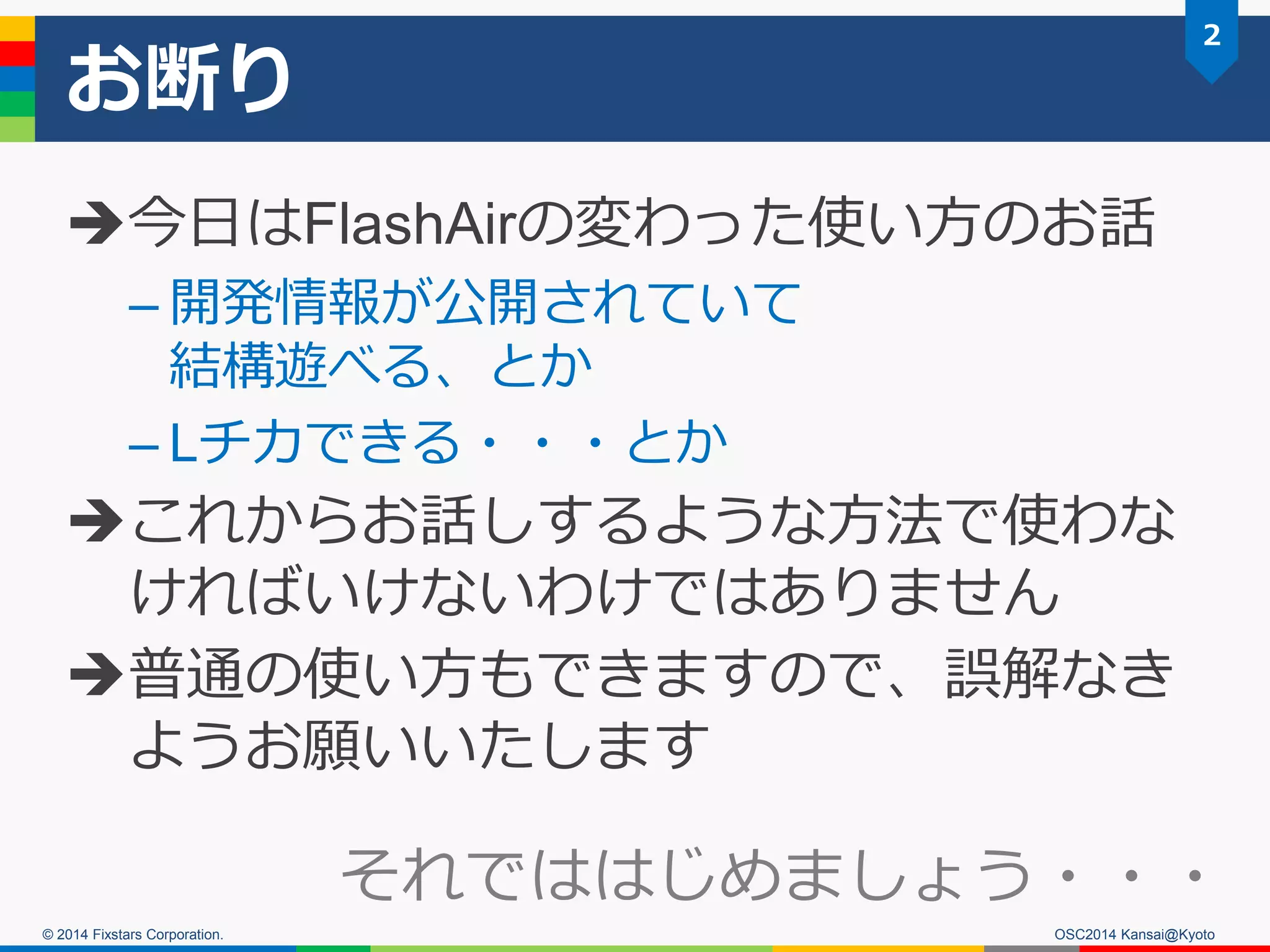 © 2014 Fixstars Corporation.
お断り
今日はFlashAirの変わった使い方のお話
– 開発情報が公開されていて
結構遊べる、とか
– Lチカできる・・・とか
これからお話しするような方法で使わな
ければいけないわけではありません
普通の使い方もできますので、誤解なき
ようお願いいたします
2
OSC2014 Kansai@Kyoto
それでははじめましょう・・・
 