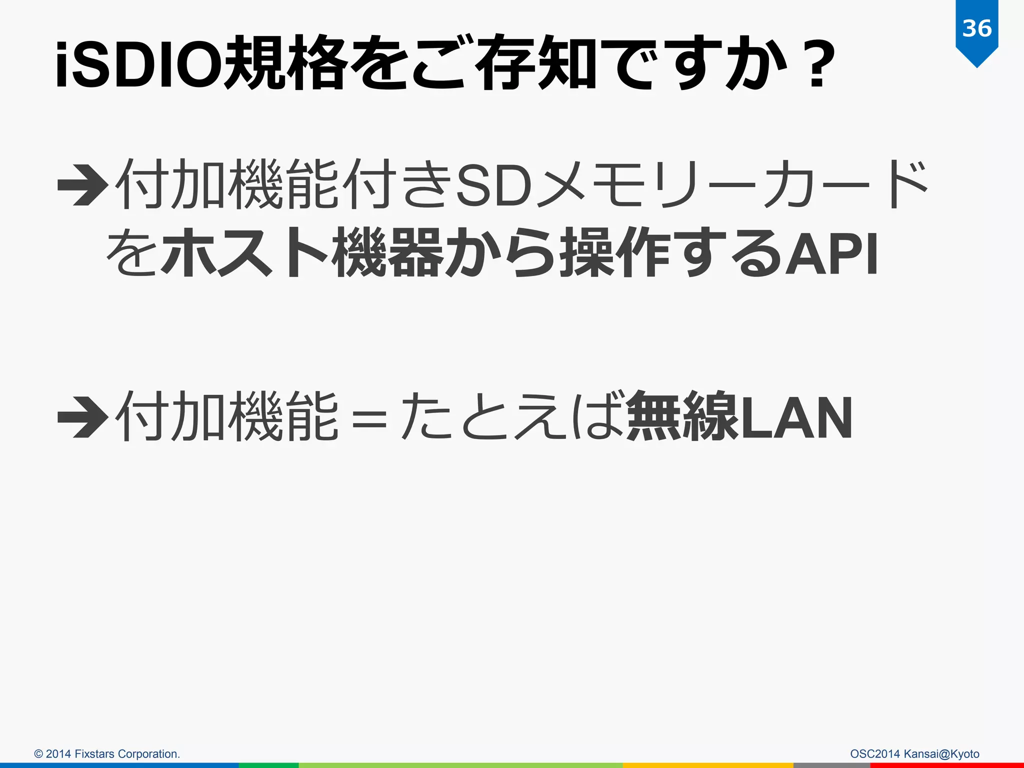 © 2014 Fixstars Corporation.
iSDIO規格をご存知ですか？
付加機能付きSDメモリーカード
をホスト機器から操作するAPI
付加機能＝たとえば無線LAN
36
OSC2014 Kansai@Kyoto
 