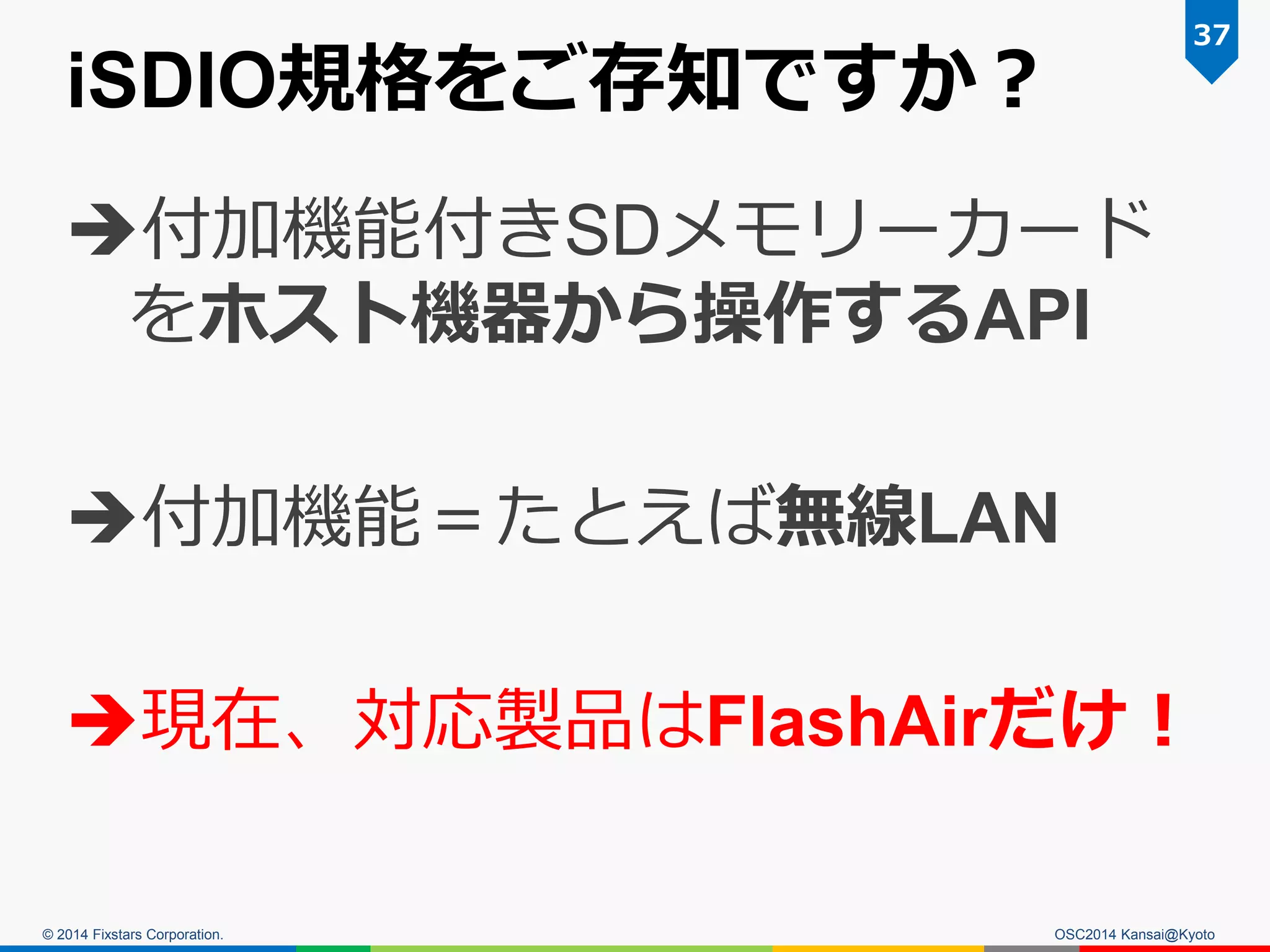 © 2014 Fixstars Corporation.
iSDIO規格をご存知ですか？
付加機能付きSDメモリーカード
をホスト機器から操作するAPI
付加機能＝たとえば無線LAN
現在、対応製品はFlashAirだけ！
37
OSC2014 Kansai@Kyoto
 