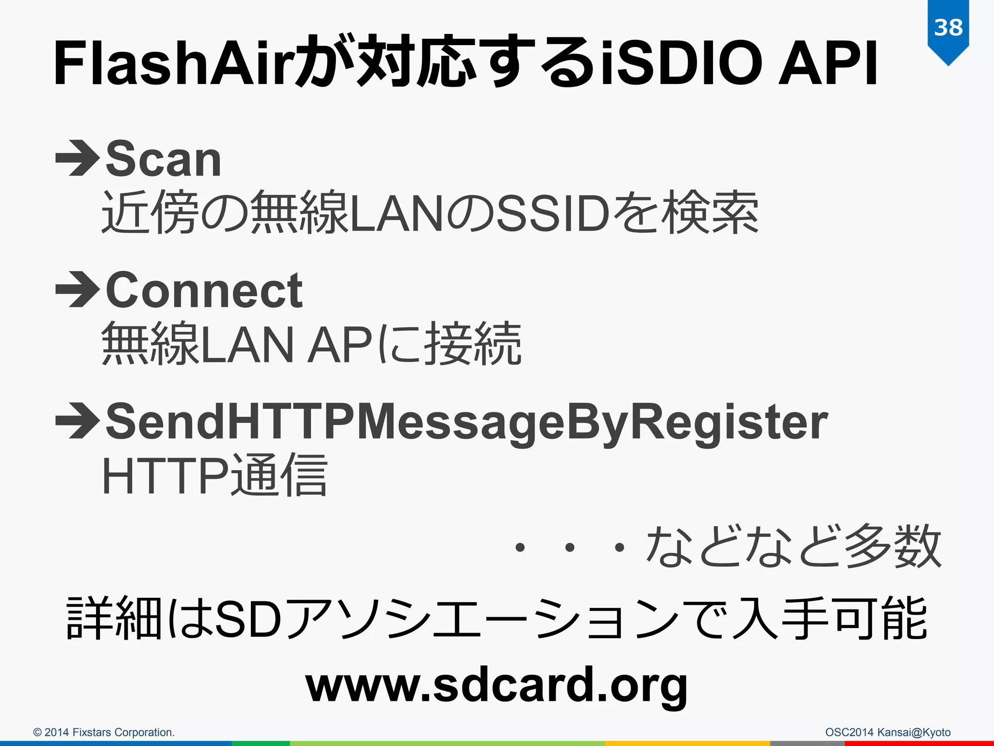 © 2014 Fixstars Corporation.
FlashAirが対応するiSDIO API
Scan
近傍の無線LANのSSIDを検索
Connect
無線LAN APに接続
SendHTTPMessageByRegister
HTTP通信
・・・などなど多数
詳細はSDアソシエーションで入手可能
www.sdcard.org
38
OSC2014 Kansai@Kyoto
 
