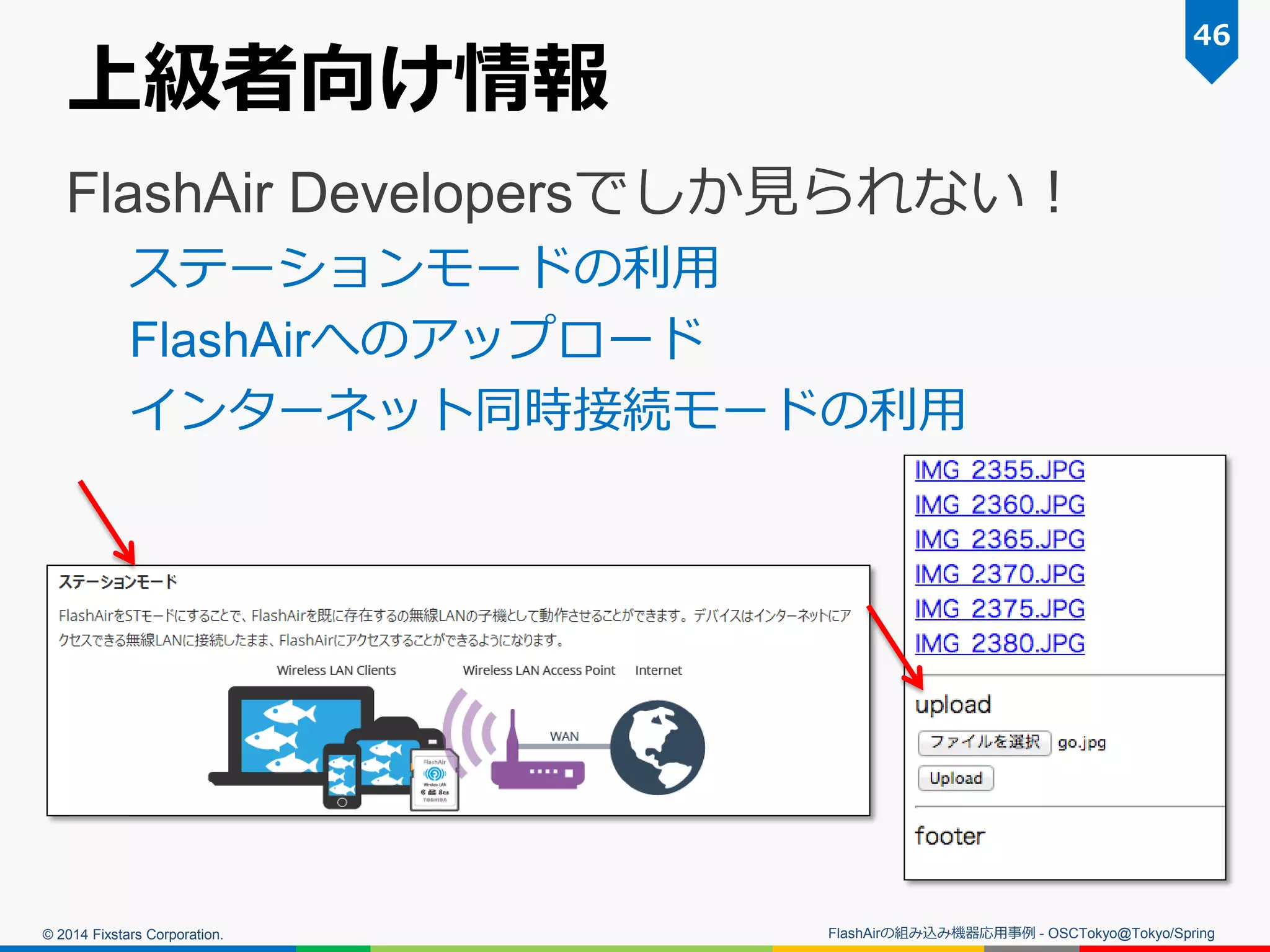 © 2014 Fixstars Corporation.
上級者向け情報
FlashAir Developersでしか見られない！
ステーションモードの利用
FlashAirへのアップロード
インターネット同時接続モードの利用
46
FlashAirの組み込み機器応用事例 - OSCTokyo@Tokyo/Spring
 