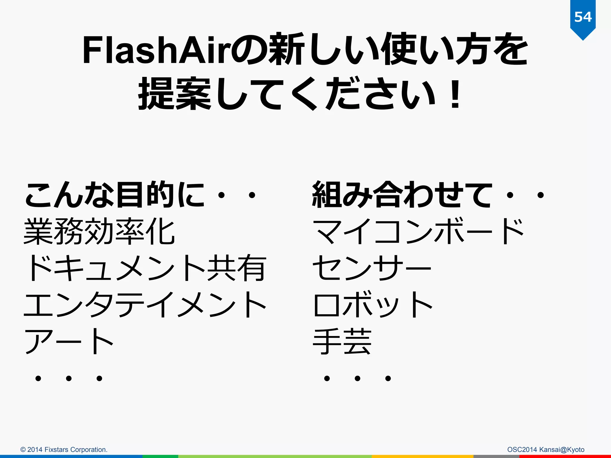 © 2014 Fixstars Corporation. OSC2014 Kansai@Kyoto
54
こんな目的に・・
業務効率化
ドキュメント共有
エンタテイメント
アート
・・・
組み合わせて・・
マイコンボード
センサー
ロボット
手芸
・・・
FlashAirの新しい使い方を
提案してください！
 