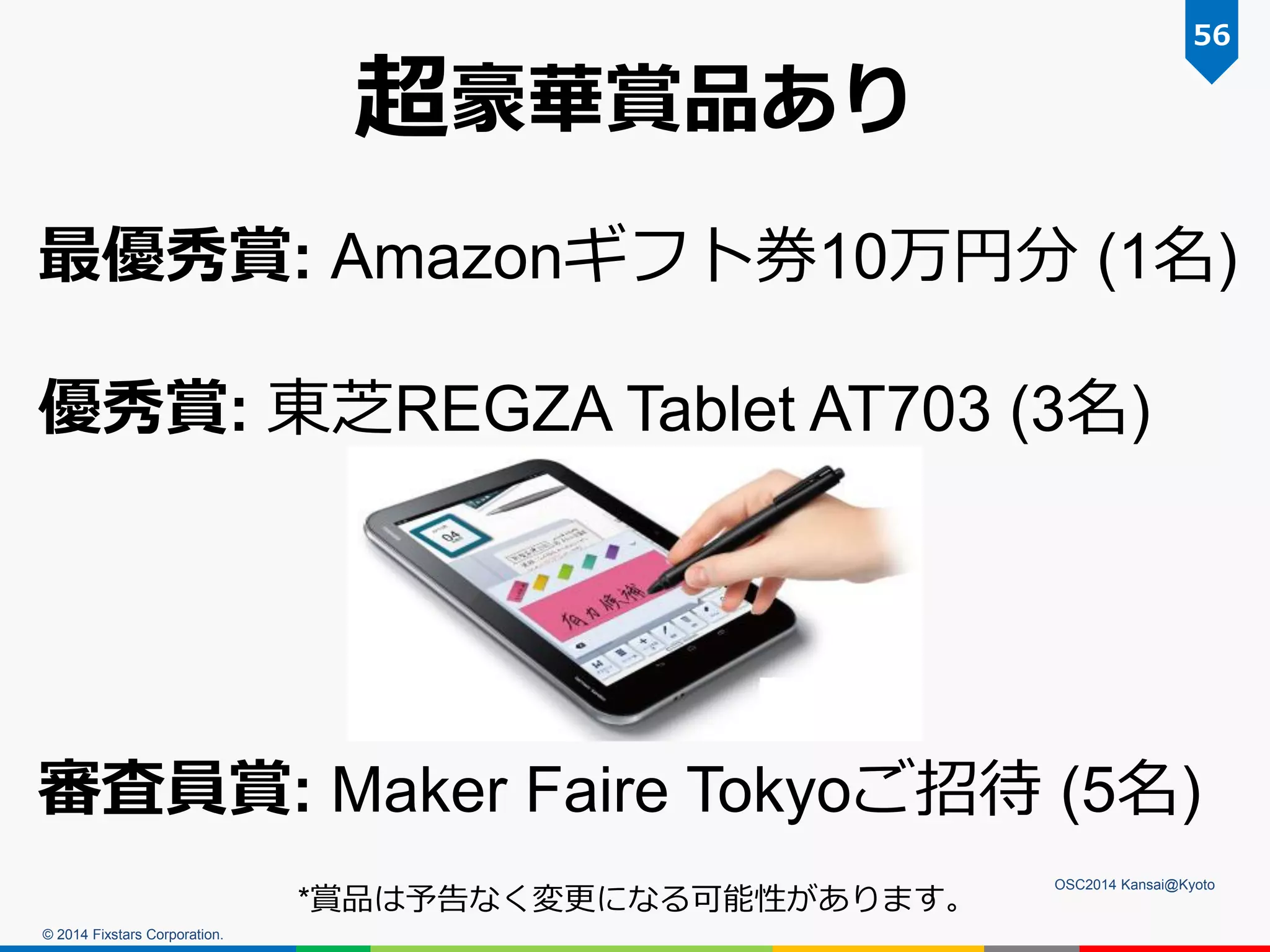 © 2014 Fixstars Corporation.
OSC2014 Kansai@Kyoto
56
超豪華賞品あり
最優秀賞: Amazonギフト券10万円分 (1名)
優秀賞: 東芝REGZA Tablet AT703 (3名)
審査員賞: Maker Faire Tokyoご招待 (5名)
*賞品は予告なく変更になる可能性があります。
 