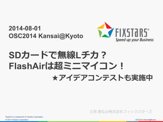 © 2014 Fixstars Corporation.
2014-08-01
OSC2014 Kansai@Kyoto
SDカードで無線Lチカ？
FlashAirは超ミニマイコン！
★アイデアコンテストも実施中
土居 意弘＠株式会社フィックスターズ
FlashAir is a trademark of Toshiba Corporation.
OSC2014 Kansai@Kyoto
 