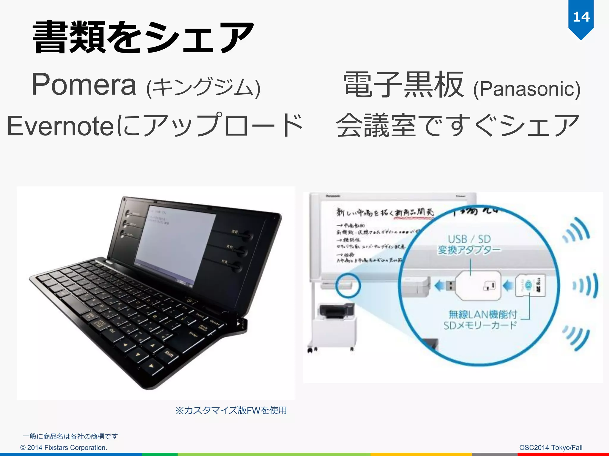 © 2014 Fixstars Corporation. 
書類をシェア 
OSC2014 Tokyo/Fall 
14 
Pomera (キングジム) 
Evernoteにアップロード 
電子黒板 (Panasonic) 
会議室ですぐシェア 
※カスタマイズ版FWを使用 
一般に商品名は各社の商標です  