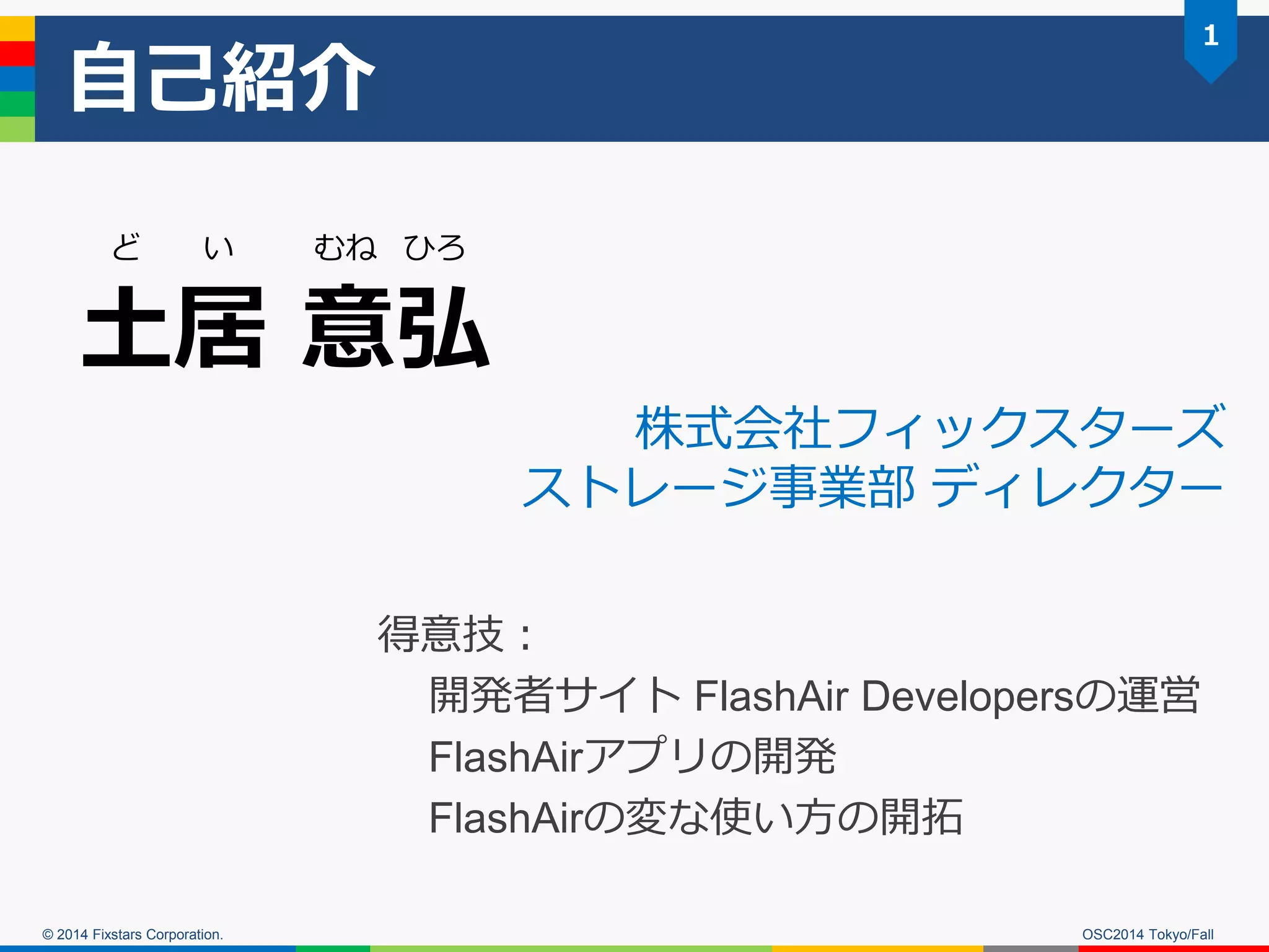 © 2014 Fixstars Corporation. 
自己紹介 
土居 意弘 
ど い むね ひろ 
得意技： 
開発者サイト FlashAir Developersの運営 
FlashAirアプリの開発 
FlashAirの変な使い方の開拓 
株式会社フィックスターズ ストレージ事業部 ディレクター 
OSC2014 Tokyo/Fall 
1  