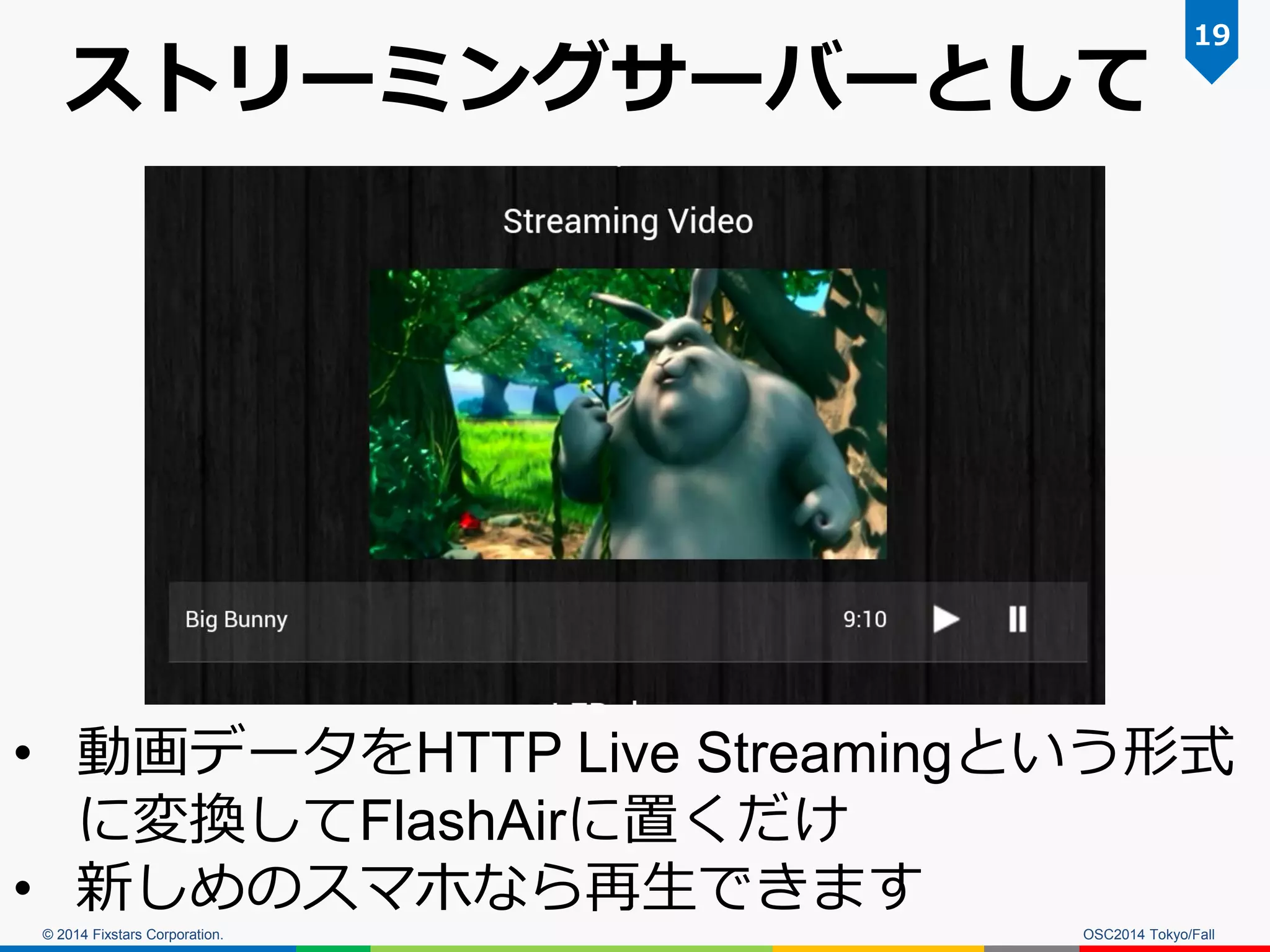 © 2014 Fixstars Corporation. 
ストリーミングサーバーとして 
OSC2014 Tokyo/Fall 
19 
•動画データをHTTP Live Streamingという形式 に変換してFlashAirに置くだけ 
•新しめのスマホなら再生できます  