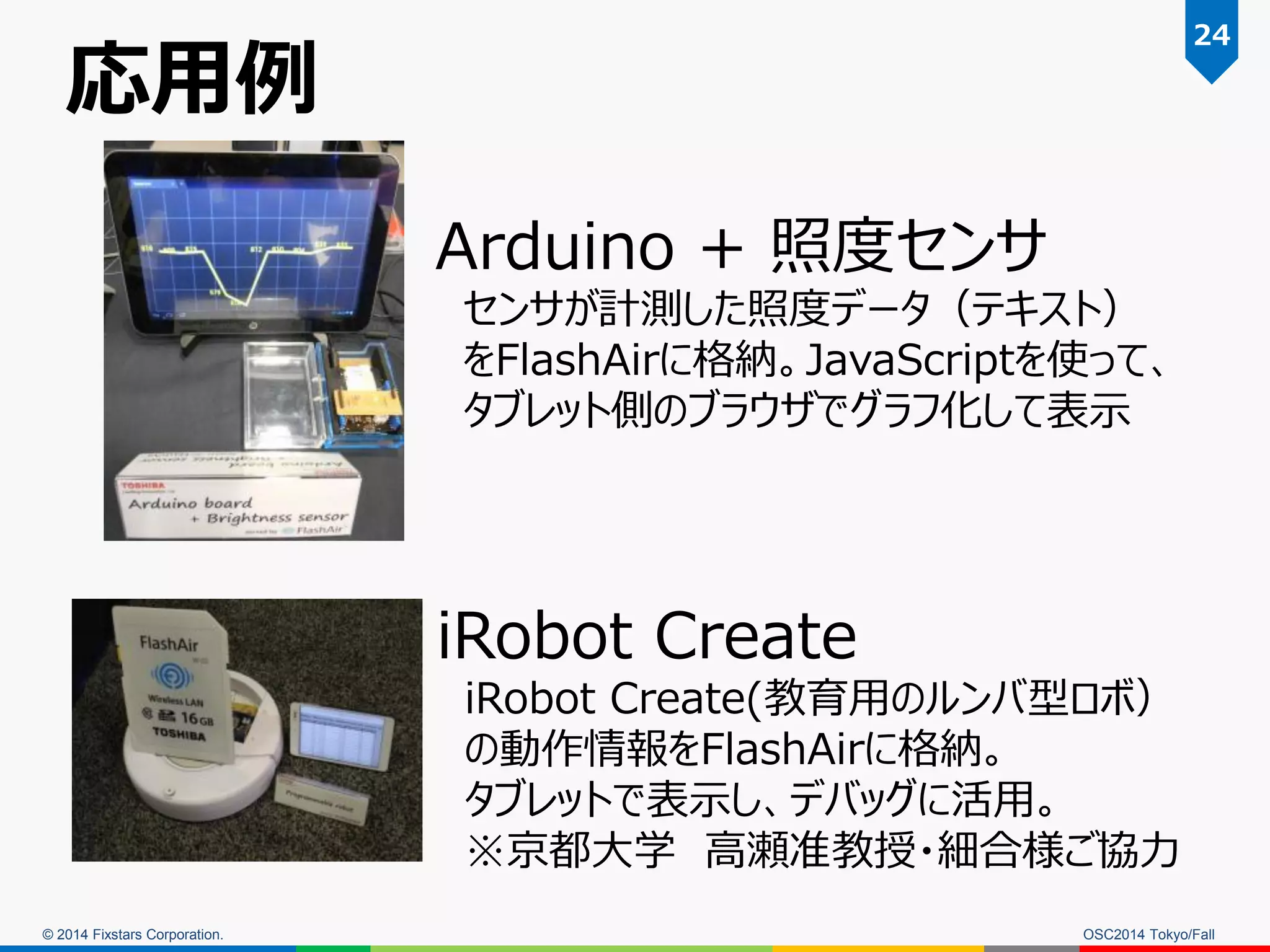 © 2014 Fixstars Corporation. 
Arduino + 照度センサ センサが計測した照度データ（テキスト） をFlashAirに格納。JavaScriptを使って、 タブレット側のブラウザでグラフ化して表示 
応用例 
iRobot Create 
iRobot Create(教育用のルンバ型ロボ） 
の動作情報をFlashAirに格納。 
タブレットで表示し、デバッグに活用。 
※京都大学 高瀬准教授・細合様ご協力 
OSC2014 Tokyo/Fall 
24  