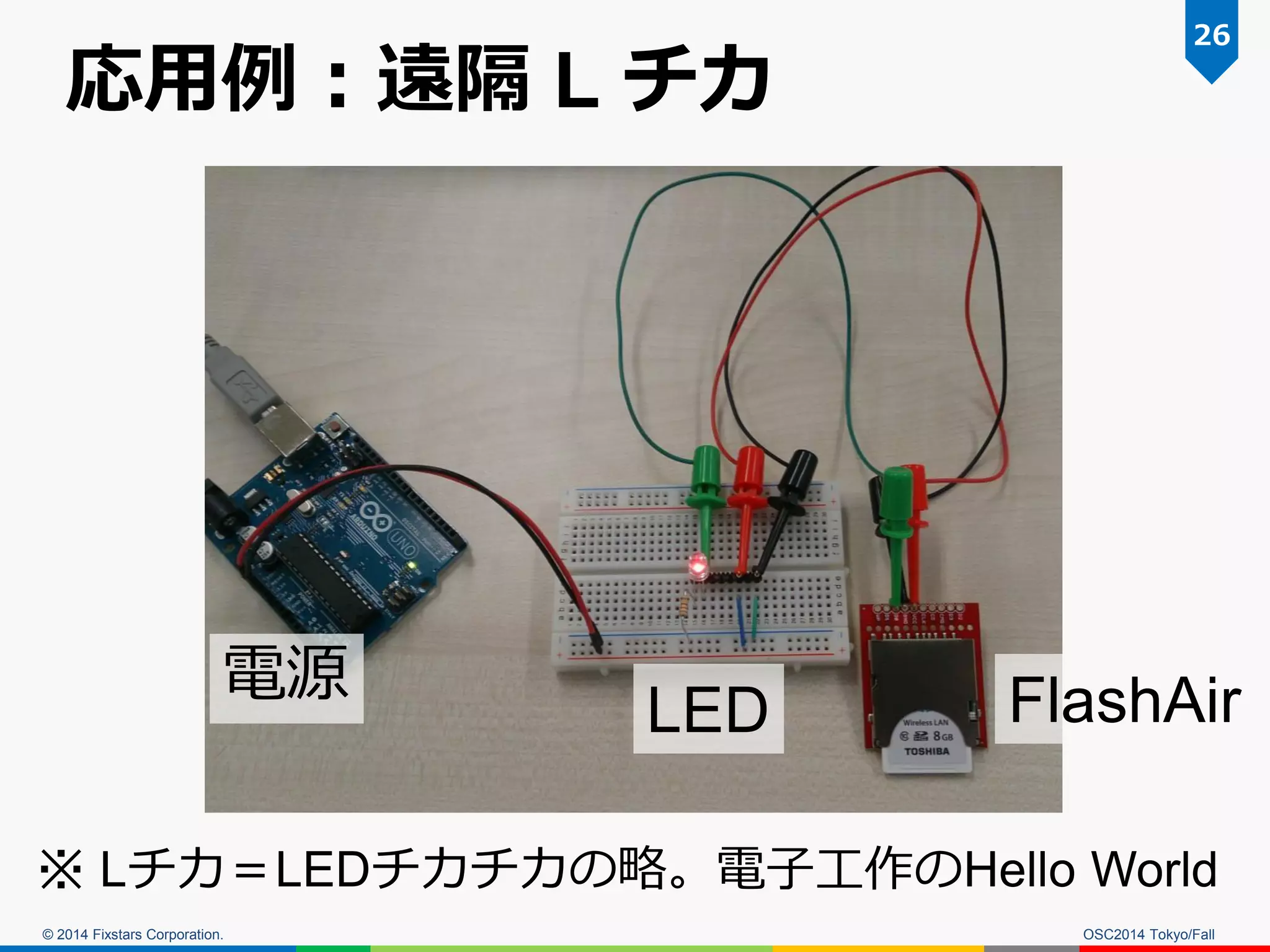 © 2014 Fixstars Corporation. 
応用例：遠隔 L チカ 
OSC2014 Tokyo/Fall 
26 
電源 
LED 
FlashAir 
※ Lチカ＝LEDチカチカの略。電子工作のHello World  