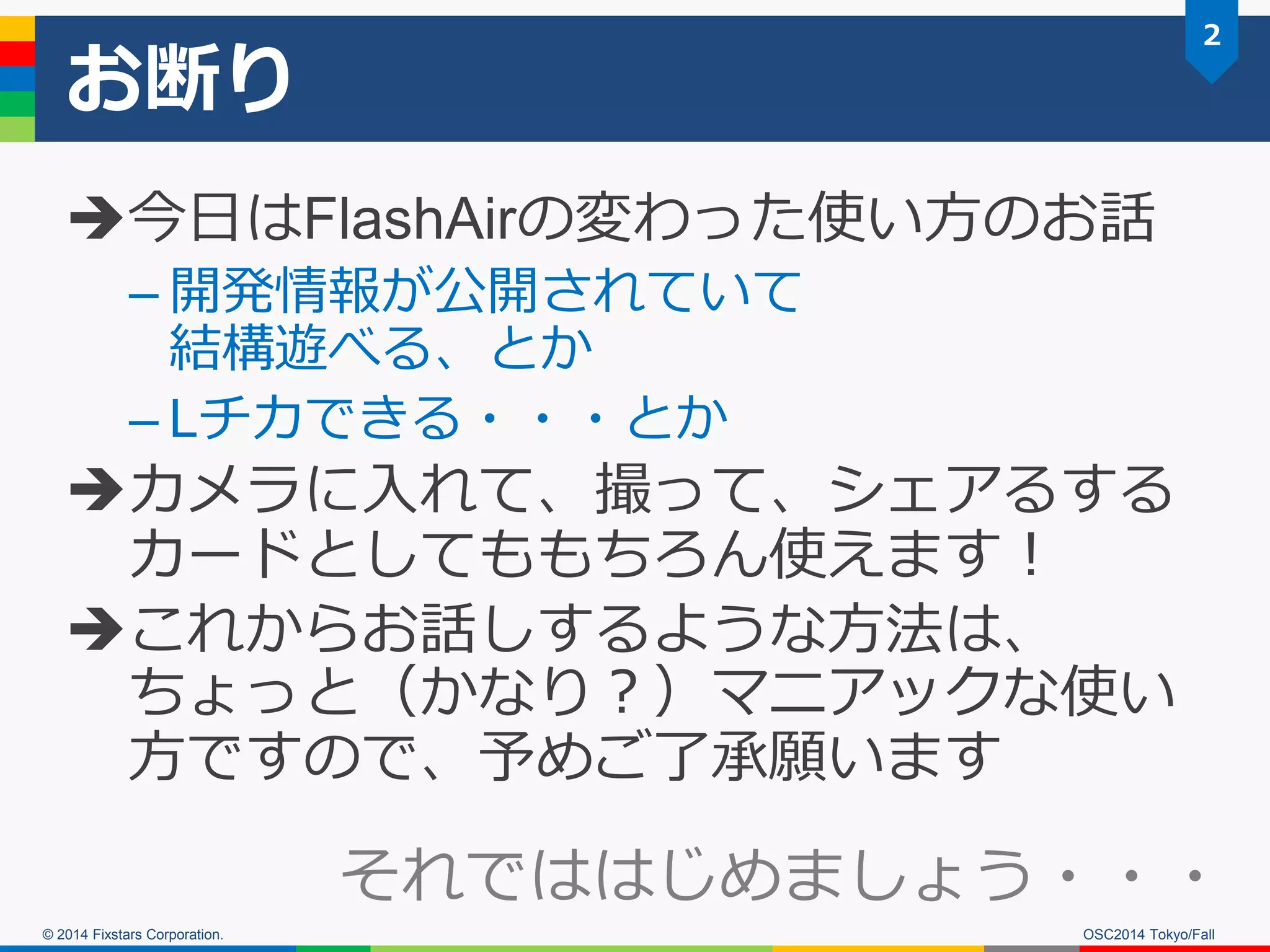 © 2014 Fixstars Corporation. 
お断り 
今日はFlashAirの変わった使い方のお話 
–開発情報が公開されていて 結構遊べる、とか 
–Lチカできる・・・とか 
カメラに入れて、撮って、シェアるする カードとしてももちろん使えます！ 
これからお話しするような方法は、 ちょっと（かなり？）マニアックな使い 方ですので、予めご了承願います 
2 
OSC2014 Tokyo/Fall 
それでははじめましょう・・・  