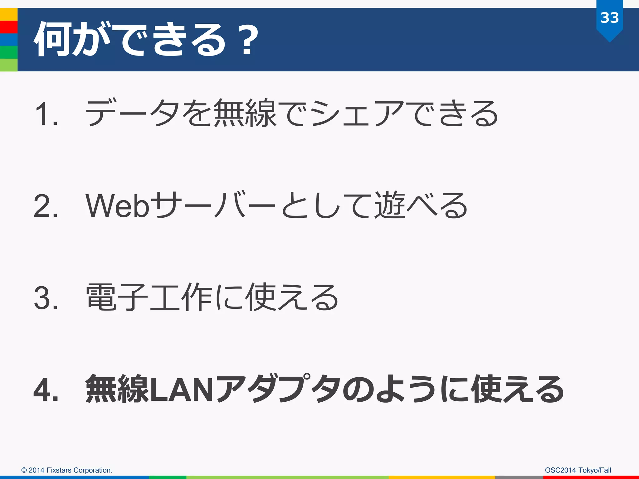 © 2014 Fixstars Corporation. 
何ができる？ 
1.データを無線でシェアできる 
2.Webサーバーとして遊べる 
3.電子工作に使える 
4.無線LANアダプタのように使える 
33 
OSC2014 Tokyo/Fall  