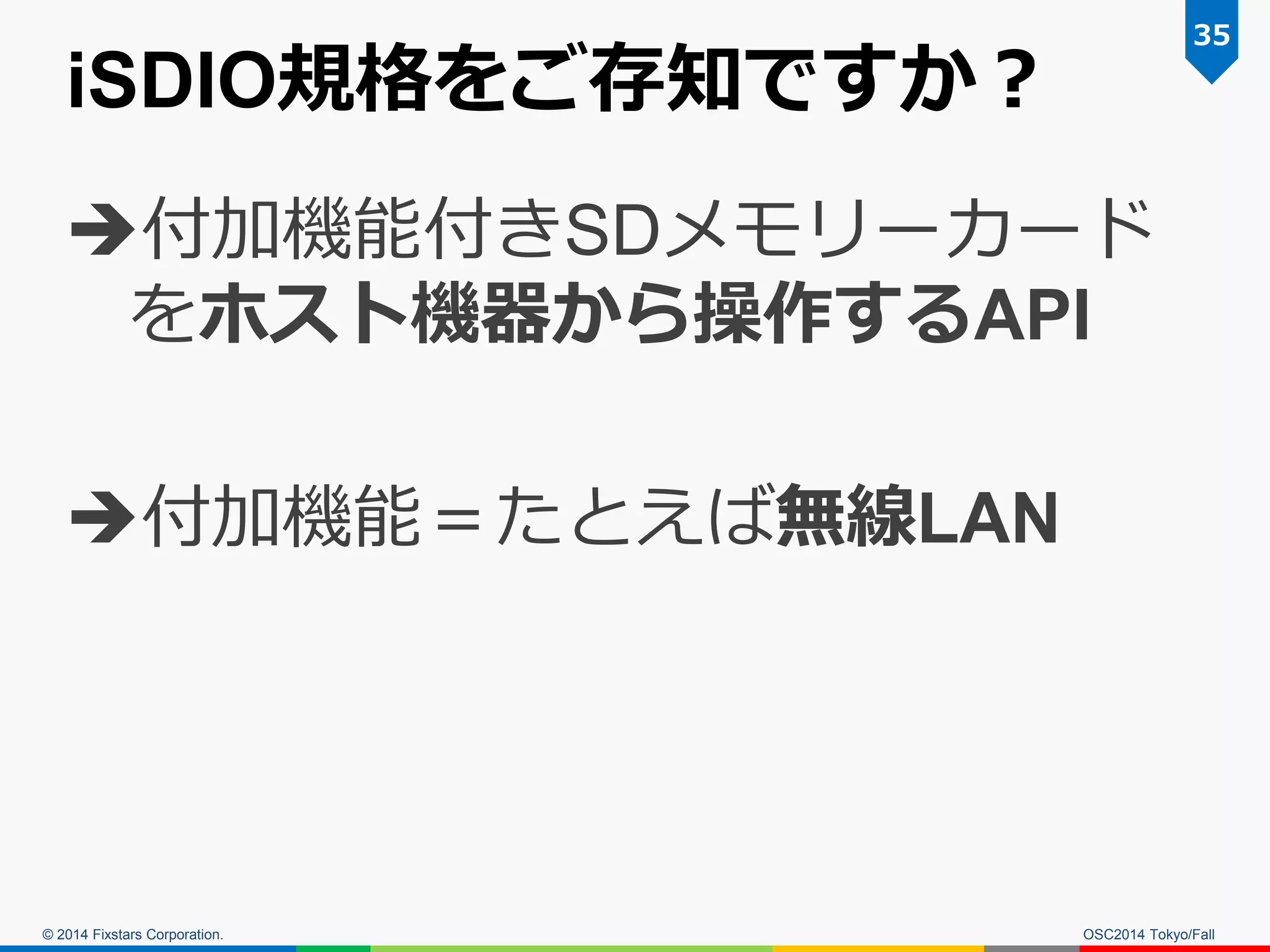 © 2014 Fixstars Corporation. 
iSDIO規格をご存知ですか？ 
付加機能付きSDメモリーカード をホスト機器から操作するAPI 
付加機能＝たとえば無線LAN 
35 
OSC2014 Tokyo/Fall  