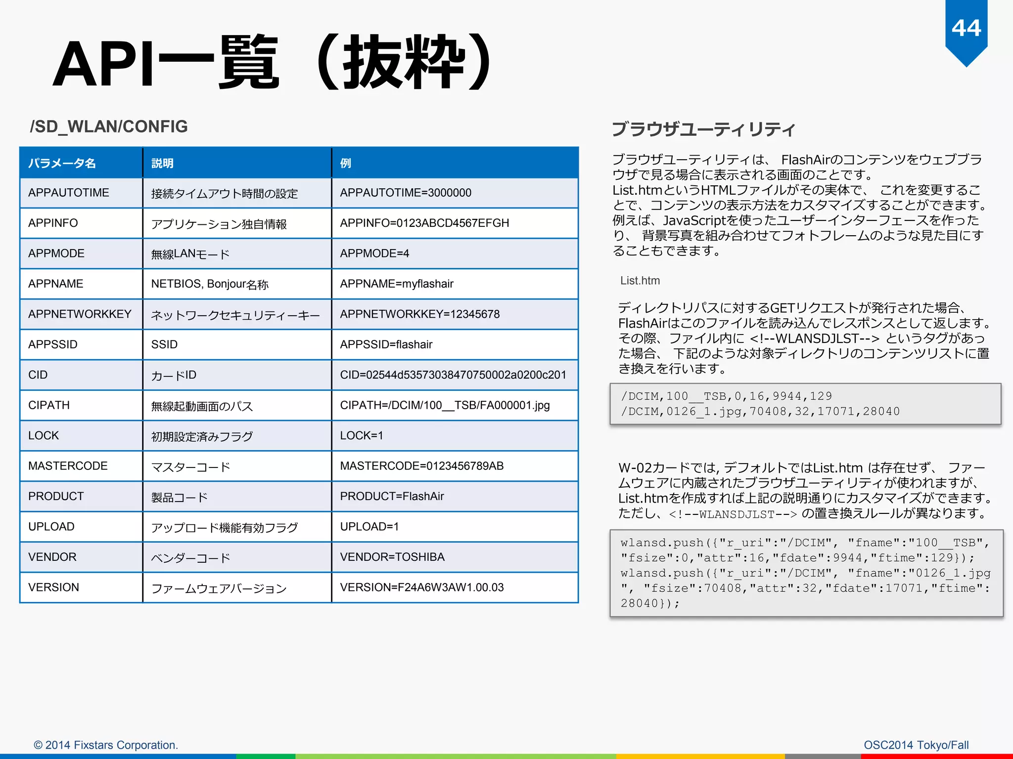 © 2014 Fixstars Corporation. 
API一覧（抜粋） 
OSC2014 Tokyo/Fall 
44 
パラメータ名 
説明 
例 
APPAUTOTIME 
接続タイムアウト時間の設定 
APPAUTOTIME=3000000 
APPINFO 
アプリケーション独自情報 
APPINFO=0123ABCD4567EFGH 
APPMODE 
無線LANモード 
APPMODE=4 
APPNAME 
NETBIOS, Bonjour名称 
APPNAME=myflashair 
APPNETWORKKEY 
ネットワークセキュリティーキー 
APPNETWORKKEY=12345678 
APPSSID 
SSID 
APPSSID=flashair 
CID 
カードID 
CID=02544d53573038470750002a0200c201 
CIPATH 
無線起動画面のパス 
CIPATH=/DCIM/100__TSB/FA000001.jpg 
LOCK 
初期設定済みフラグ 
LOCK=1 
MASTERCODE 
マスターコード 
MASTERCODE=0123456789AB 
PRODUCT 
製品コード 
PRODUCT=FlashAir 
UPLOAD 
アップロード機能有効フラグ 
UPLOAD=1 
VENDOR 
ベンダーコード 
VENDOR=TOSHIBA 
VERSION 
ファームウェアバージョン 
VERSION=F24A6W3AW1.00.03 
/SD_WLAN/CONFIG 
ブラウザユーティリティ 
ブラウザユーティリティは、 FlashAirのコンテンツをウェブブラ ウザで見る場合に表示される画面のことです。 
List.htmというHTMLファイルがその実体で、 これを変更するこ とで、コンテンツの表示方法をカスタマイズすることができます。 例えば、JavaScriptを使ったユーザーインターフェースを作った り、 背景写真を組み合わせてフォトフレームのような見た目にす ることもできます。 
List.htm 
ディレクトリパスに対するGETリクエストが発行された場合、 FlashAirはこのファイルを読み込んでレスポンスとして返します。 
その際、ファイル内に <!--WLANSDJLST--> というタグがあっ た場合、 下記のような対象ディレクトリのコンテンツリストに置 き換えを行います。 
W-02カードでは, デフォルトではList.htm は存在せず、 ファー ムウェアに内蔵されたブラウザユーティリティが使われますが、 List.htmを作成すれば上記の説明通りにカスタマイズができます。 ただし、<!--WLANSDJLST--> の置き換えルールが異なります。 
wlansd.push({"r_uri":"/DCIM", "fname":"100__TSB", "fsize":0,"attr":16,"fdate":9944,"ftime":129}); 
wlansd.push({"r_uri":"/DCIM", "fname":"0126_1.jpg", "fsize":70408,"attr":32,"fdate":17071,"ftime": 28040}); 
/DCIM,100__TSB,0,16,9944,129 
/DCIM,0126_1.jpg,70408,32,17071,28040  