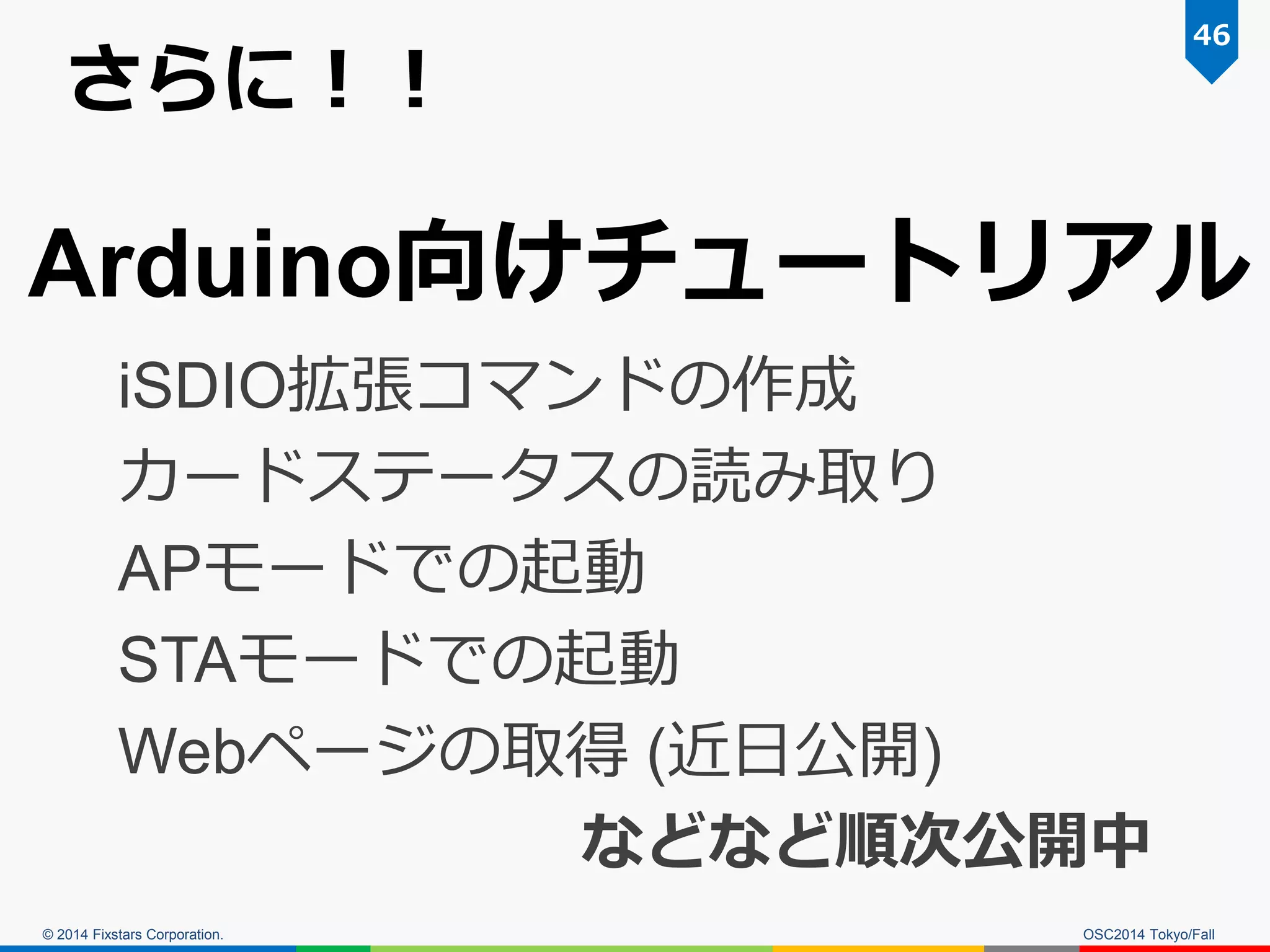 © 2014 Fixstars Corporation. 
さらに！！ 
OSC2014 Tokyo/Fall 
46 
Arduino向けチュートリアル 
iSDIO拡張コマンドの作成 
カードステータスの読み取り 
APモードでの起動 
STAモードでの起動 
Webページの取得 (近日公開) 
などなど順次公開中  