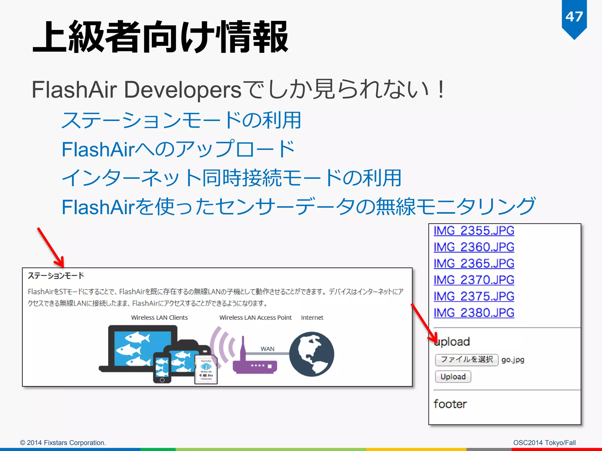 © 2014 Fixstars Corporation. 
上級者向け情報 
FlashAir Developersでしか見られない！ 
ステーションモードの利用 
FlashAirへのアップロード 
インターネット同時接続モードの利用 
FlashAirを使ったセンサーデータの無線モニタリング 
47 
OSC2014 Tokyo/Fall  