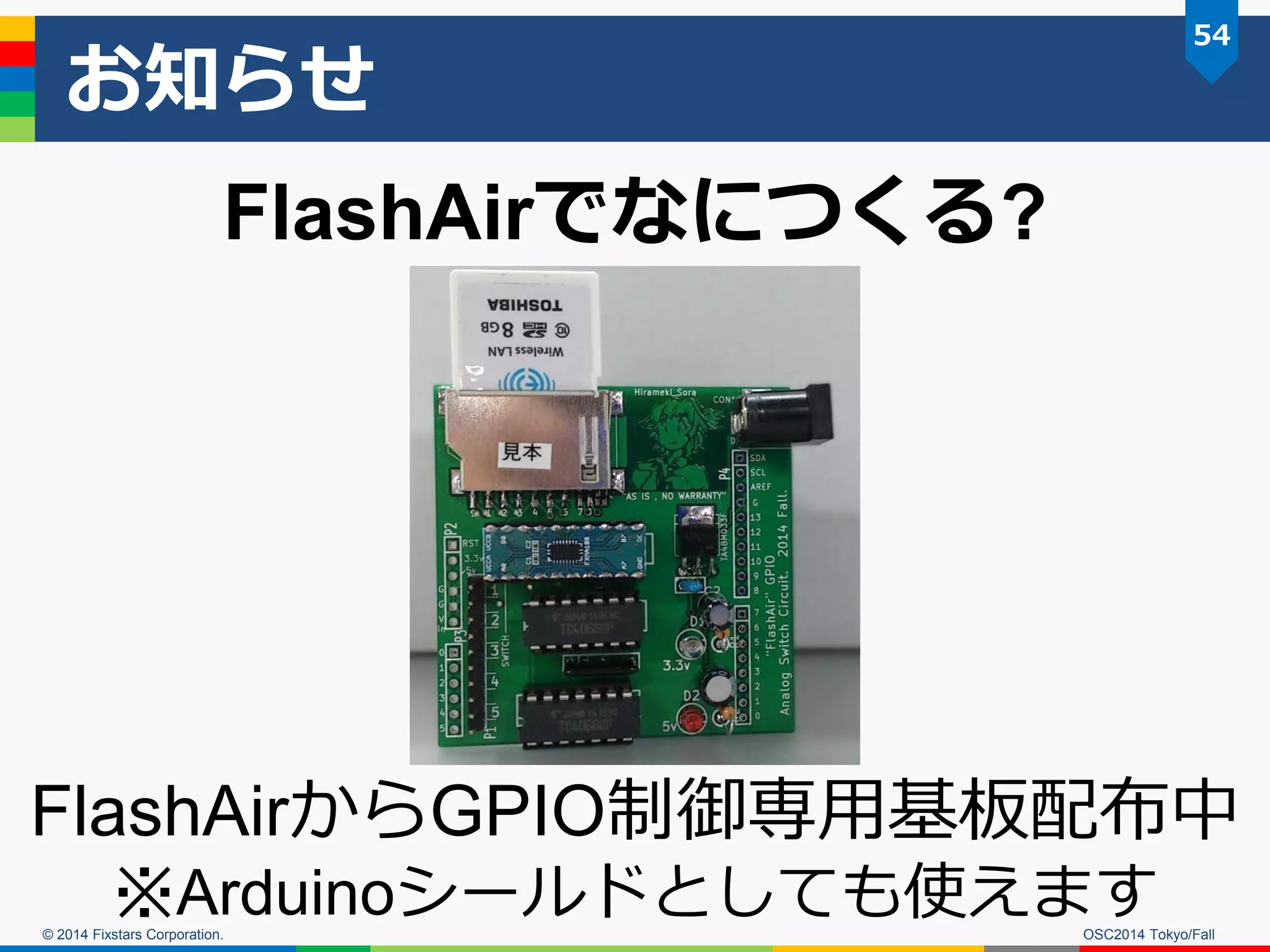 © 2014 Fixstars Corporation. 
お知らせ 
OSC2014 Tokyo/Fall 
54 
FlashAirからGPIO制御専用基板配布中 
※Arduinoシールドとしても使えます 
FlashAirでなにつくる?  