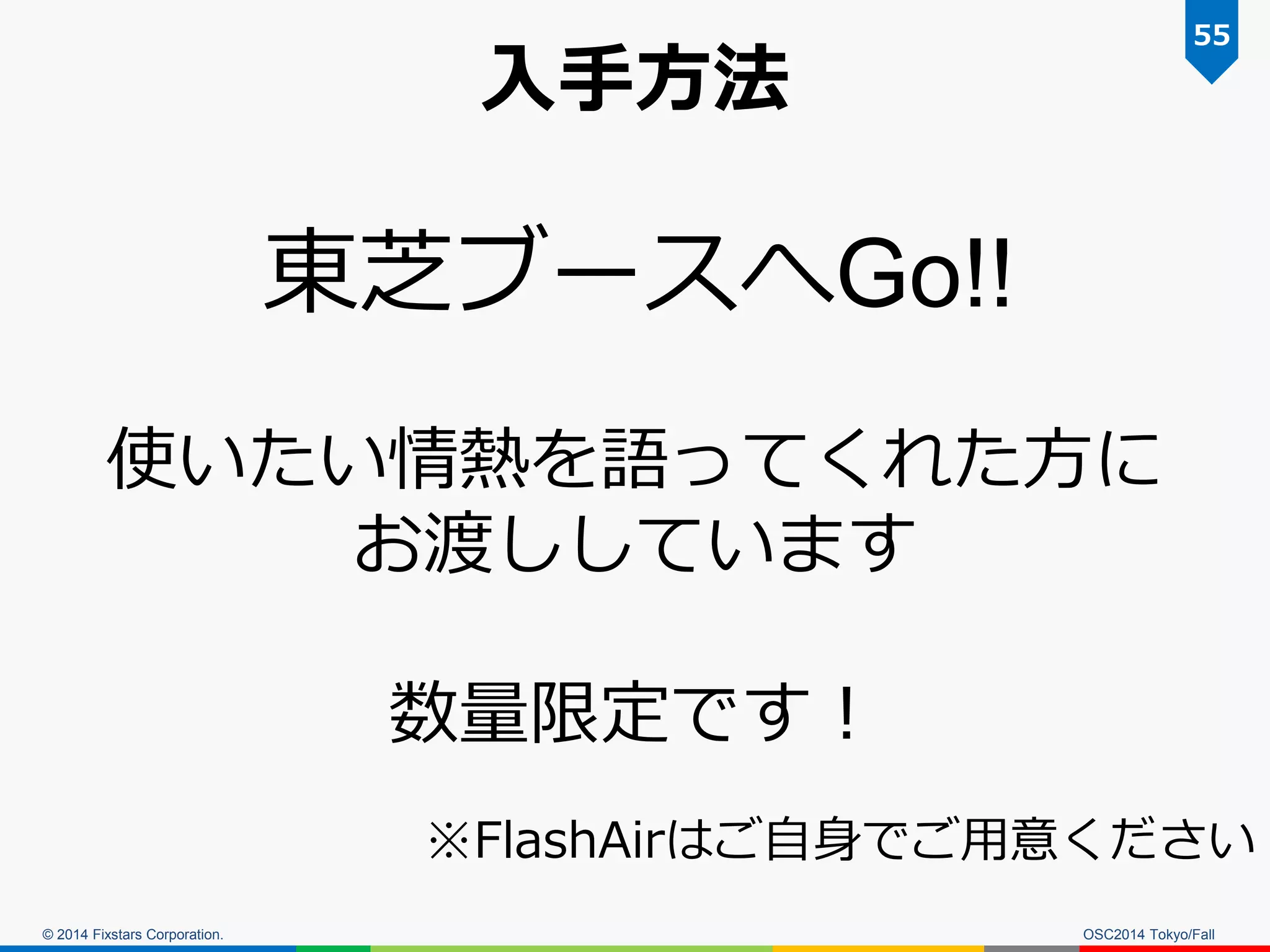 © 2014 Fixstars Corporation. 
入手方法 
OSC2014 Tokyo/Fall 
55 
東芝ブースへGo!! 
使いたい情熱を語ってくれた方に お渡ししています 
数量限定です！ 
※FlashAirはご自身でご用意ください  