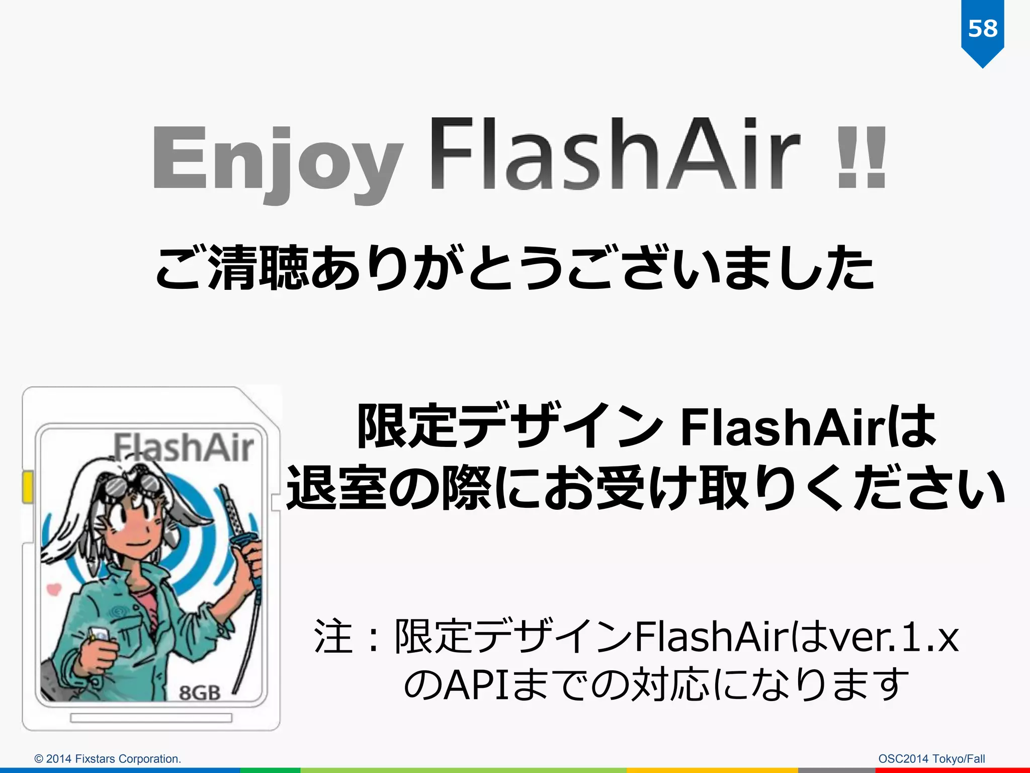 © 2014 Fixstars Corporation. 
OSC2014 Tokyo/Fall 
Enjoy !! 
ご清聴ありがとうございました 
58 
注：限定デザインFlashAirはver.1.x のAPIまでの対応になります 
限定デザイン FlashAirは 
退室の際にお受け取りください  