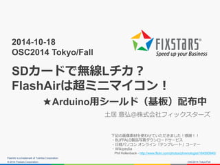 © 2014 Fixstars Corporation. 
2014-10-18 OSC2014 Tokyo/Fall SDカードで無線Lチカ？ FlashAirは超ミニマイコン！ ★Arduino用シールド（基板）配布中 
土居 意弘＠株式会社フィックスターズ 
FlashAir is a trademark of Toshiba Corporation. 
OSC2014 Tokyo/Fall 
下記の画像素材を使わせていただきました！感謝！！ 
・BUFFALO製品写真ダウンロードサービス 
・日経パソコン オンライン「テンプレート」コーナー 
・Wikipedia 
Phil Hollenback - http://www.flickr.com/photos/phrenologist/164593940/ 
 