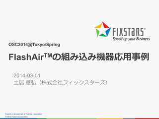 © 2014 Fixstars Corporation.
OSC2014@Tokyo/Spring
FlashAirTMの組み込み機器応用事例
2014-03-01
土居 意弘（株式会社フィックスターズ）
FlashAir is a trademark of Toshiba Corporation.
 