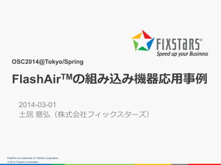 © 2014 Fixstars Corporation.
OSC2014@Tokyo/Spring
FlashAirTMの組み込み機器応用事例
2014-03-01
土居 意弘（株式会社フィックスターズ）
FlashAir is a trade...