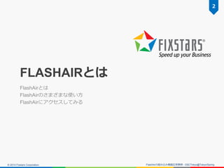 © 2014 Fixstars Corporation.
FLASHAIRとは
FlashAirとは
FlashAirのさまざまな使い方
FlashAirにアクセスしてみる
FlashAirの組み込み機器応用事例 - OSCTokyo@Toky...