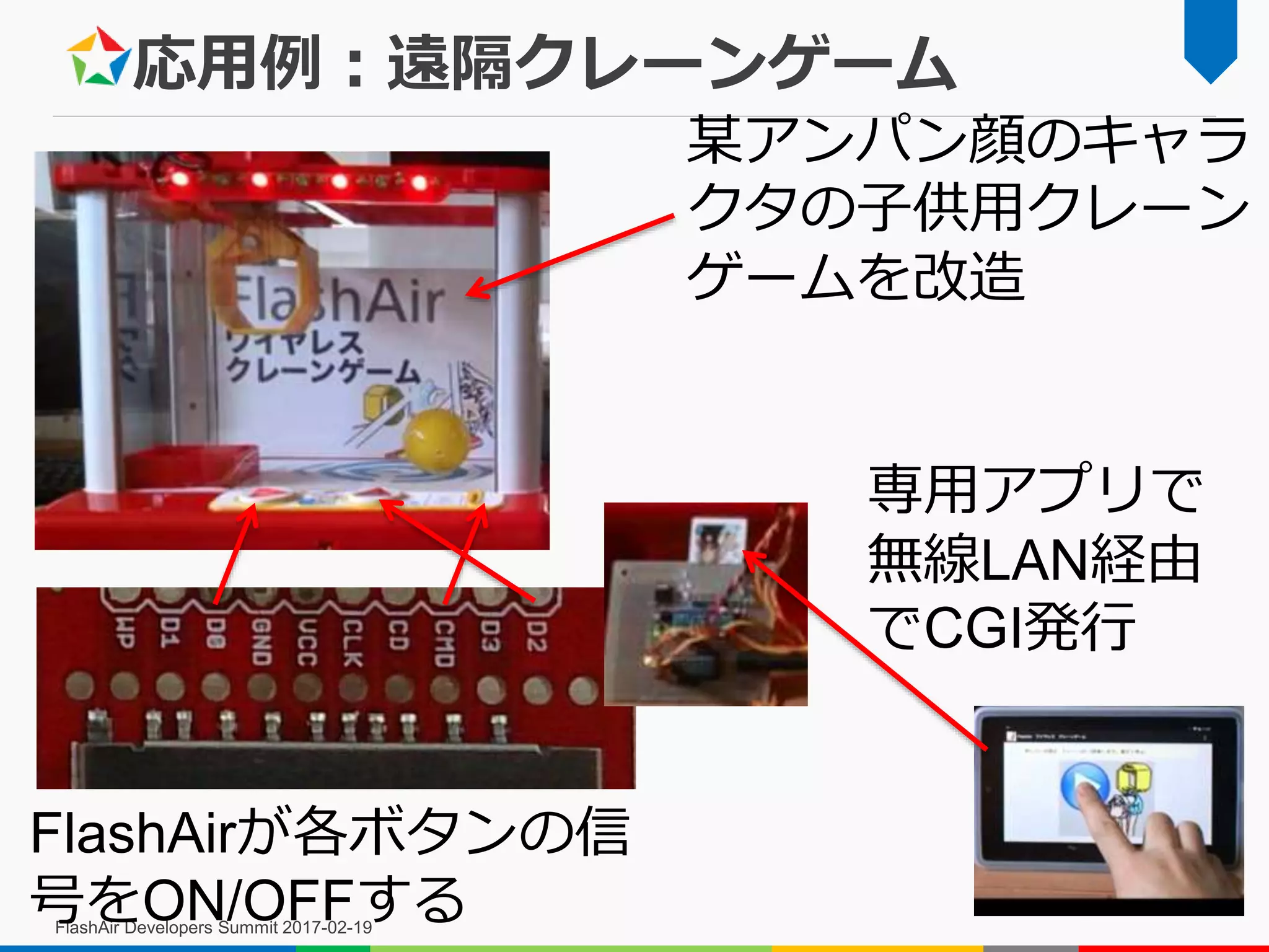 応用例：遠隔クレーンゲーム
FlashAir Developers Summit 2017-02-19
某アンパン顔のキャラ
クタの子供用クレーン
ゲームを改造
専用アプリで
無線LAN経由
でCGI発行
FlashAirが各ボタンの信
号をON/OFFする
 