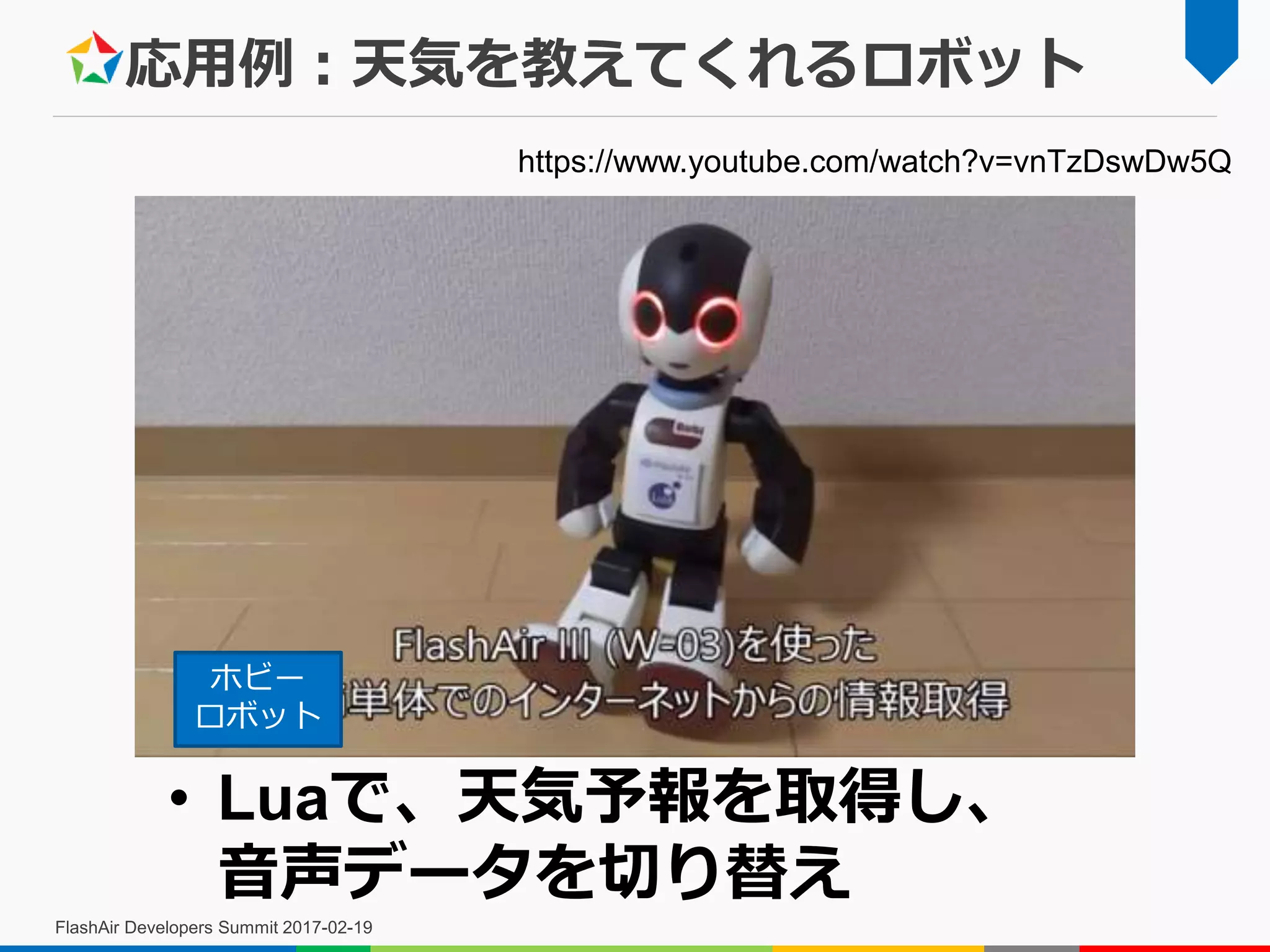 応用例：天気を教えてくれるロボット
FlashAir Developers Summit 2017-02-19
• Luaで、天気予報を取得し、
音声データを切り替え
https://www.youtube.com/watch?v=vnTzDswDw5Q
ホビー
ロボット
 