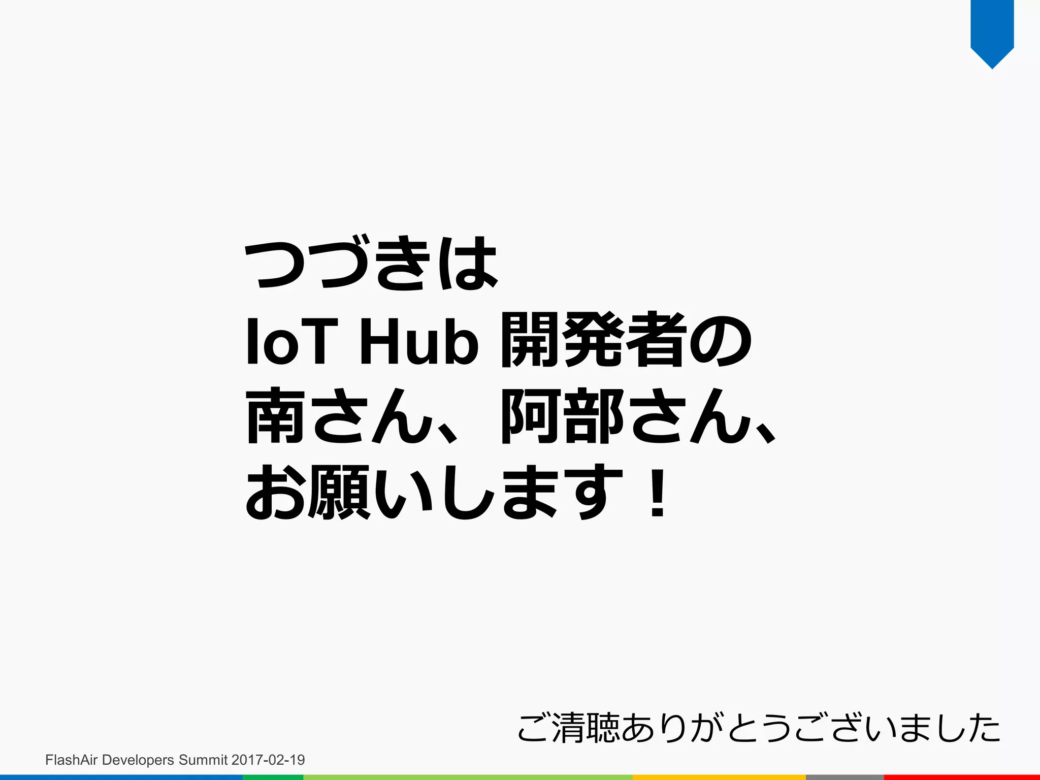 FlashAir Developers Summit 2017-02-19
つづきは
IoT Hub 開発者の
南さん、阿部さん、
お願いします！
ご清聴ありがとうございました
 