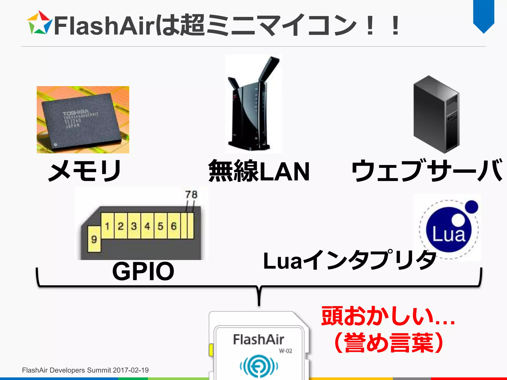 FlashAirは超ミニマイコン！！
FlashAir Developers Summit 2017-02-19
メモリ 無線LAN ウェブサーバ
GPIO Luaインタプリタ
頭おかしい…
（誉め言葉）
 