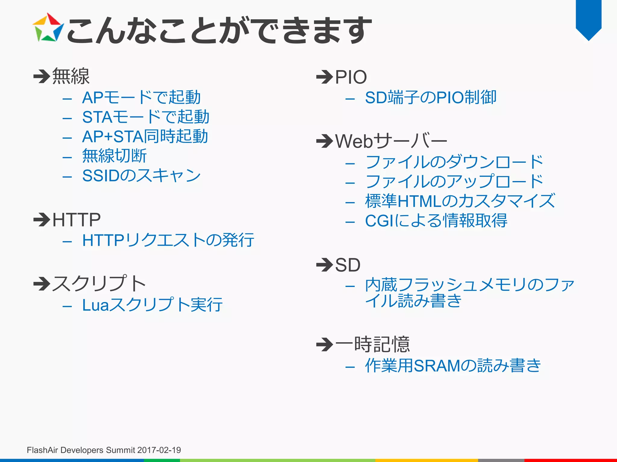 こんなことができます
無線
– APモードで起動
– STAモードで起動
– AP+STA同時起動
– 無線切断
– SSIDのスキャン
HTTP
– HTTPリクエストの発行
スクリプト
– Luaスクリプト実行
PIO
– SD端子のPIO制御
Webサーバー
– ファイルのダウンロード
– ファイルのアップロード
– 標準HTMLのカスタマイズ
– CGIによる情報取得
SD
– 内蔵フラッシュメモリのファ
イル読み書き
一時記憶
– 作業用SRAMの読み書き
FlashAir Developers Summit 2017-02-19
 
