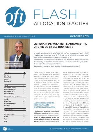 L’indice VIX, qui est le reflet de la volatilité
cotée, a atteint le niveau de cet été pour la
première fois depuis 2011. Les principaux
indices boursiers ont perdu de 10 % (S&P 500)
à 20 % (Eurostoxx) en extrême, avant de
se stabiliser quelque peu depuis plusieurs
semaines. La confiance des investisseurs a
en effet été ébranlée et semble rester fragile :
ils ont encore en mémoire le monumental
krach de 2008 et craignent de façon latente
une crise d’ordre systémique, qui serait la
conséquence de politiques monétaires trop
aventureuses qui auraient ainsi artificiellement
gonflé le prix des actifs…
LA CRAINTE DES MARCHÉS
S’EST CRISTALLISÉE
SUR TROIS SUJETS MAJEURS
1 – La baisse des perspectives de croissance
de l’économie mondiale (qui entretient une
volatilité exacerbée sur les taux de change).
Le cycle de croissance s’avère en effet long
et mou… avec des pressions déflationnistes
latentes. La croissance mondiale a ralenti
durant la première partie de l’année et
tourne autour de 2,8 % en rythme annuel,
avec une dynamique plutôt positive des
pays développés, des déceptions dans les
pays émergents (phases de récession avérées
en Russie et au Brésil) et une grosse interro-
gation sur le cas de la Chine, née cet été
avec l’histoire de la dévaluation du RMB.
La Chine, qui représente 15 % du PIB mondial,
est un cas potentiellement systémique !
Néanmoins, les derniers indicateurs avancés
se stabilisent et laissent augurer une légère
amélioration pour les prochains mois. Au
final, la croissance mondiale de 2015 devrait
atteindre 3,1 % selon la dernière estimation
du FMI. Le FMI prévoyait encore 3,5 % en
avril dernier et 3,3 % en juillet. Il s’agirait
de la plus faible croissance depuis 2009…
Les statistiques économiques américaines
continuent à être assez volatiles, avec des
chiffres très positifs et d’autres beaucoup
plus décevants. L’économie reste en croissance
de l’ordre de 2,5 % en rythme annuel, mais
n’est pas complètement immunisée du reste
de l’activité mondiale, ce que la Réserve
ACTIONS =/+
Europe =/+
États-Unis =/-
Japon =
Émergents =
TAUX -
Court terme Euro -
Long terme Euro -
Court terme US -
Long terme US -
SEGMENTS OBLIGATAIRES
Crédit =
High Yield =/-
Dette émergente =
Inflation +
CONVERTIBLES =
DEVISES/EURO =
Dollar =
Yen =
GBP =
22, rue Vernier 75017 Paris - FRANCE • Tél. : +33 (0)1 40 68 17 17 • www.oﬁ-am.fr
Jean-Marie MERCADAL
Directeur Général Délégué
en charge des gestions
OCTOBRE 2015Comité du 19/10/15 • Achevé de rédiger le 23/10/15
LE REGAIN DE VOLATILITÉ ANNONCE-T-IL
UNE FIN DE CYCLE BOURSIER ?
Le regain spectaculaire de la volatilité observé sur les marchés depuis cet été
s’explique par toute une série de facteurs, macro principalement, mais aussi
par d’autres plus inquiétants (liquidité, géopolitique…).
Parallèlement, les nouvelles en provenance des entreprises sont correctes, avec
des résultats plutôt en ligne avec les attentes. Les marchés sont donc pris une fois
de plus entre deux forces contradictoires…
Quelle analyse porter sur cette situation et quelle stratégie adopter ?
FLASH
ALLOCATION D’ACTIFS
 