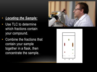 • Locating the Sample: 
• Use TLC to determine 
which fractions contain 
your compound. 
• Combine the fractions that 
contain your sample 
together in a flask, then 
concentrate the sample. 
 