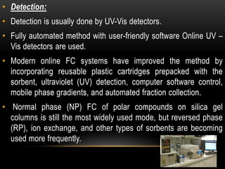 • Detection: 
• Detection is usually done by UV-Vis detectors. 
• Fully automated method with user-friendly software Online UV – 
Vis detectors are used. 
• Modern online FC systems have improved the method by 
incorporating reusable plastic cartridges prepacked with the 
sorbent, ultraviolet (UV) detection, computer software control, 
mobile phase gradients, and automated fraction collection. 
• Normal phase (NP) FC of polar compounds on silica gel 
columns is still the most widely used mode, but reversed phase 
(RP), ion exchange, and other types of sorbents are becoming 
used more frequently. 
 